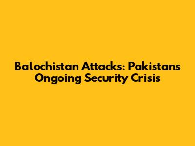 Balochistan Attacks: Pakistan's Ongoing Security Crisis