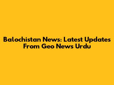 Balochistan News: Latest Updates From Geo News Urdu