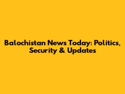 Balochistan News Today: Politics, Security & Updates