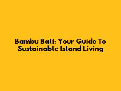 Bambu Bali: Your Guide To Sustainable Island Living