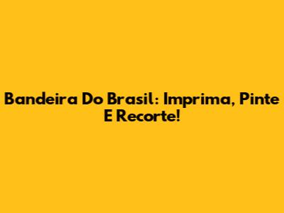 Bandeira Do Brasil: Imprima, Pinte E Recorte!
