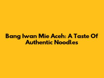 Bang Iwan Mie Aceh: A Taste Of Authentic Noodles