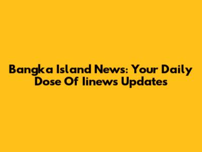 Bangka Island News: Your Daily Dose Of Iinews Updates