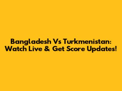 Bangladesh Vs Turkmenistan: Watch Live & Get Score Updates!