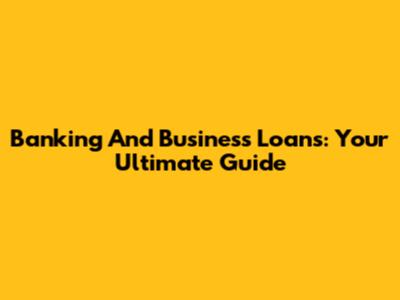 Banking And Business Loans: Your Ultimate Guide