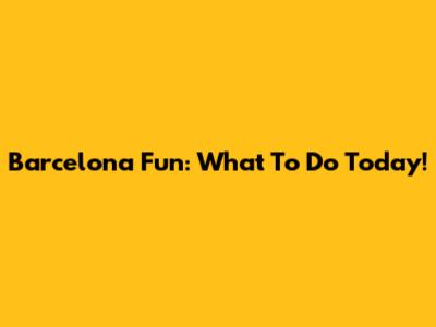 Barcelona Fun: What To Do Today!