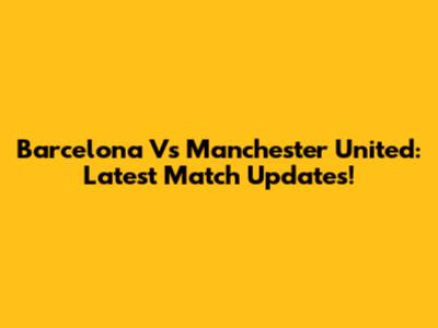 Barcelona Vs Manchester United: Latest Match Updates!
