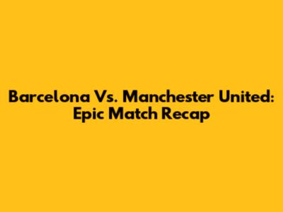 Barcelona Vs. Manchester United: Epic Match Recap
