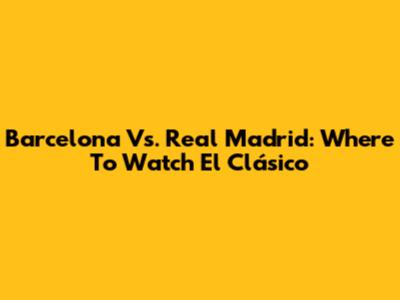Barcelona Vs. Real Madrid: Where To Watch El Clásico