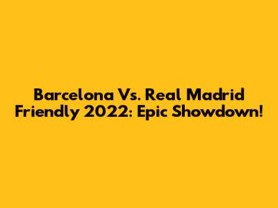 Barcelona Vs. Real Madrid Friendly 2022: Epic Showdown!