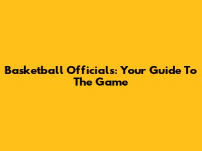 Basketball Officials: Your Guide To The Game