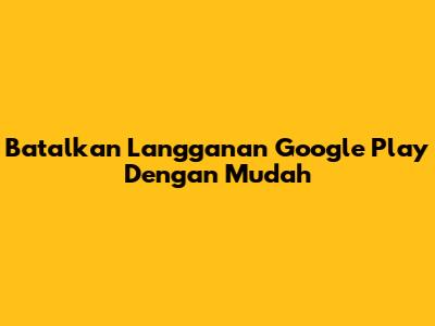 Batalkan Langganan Google Play Dengan Mudah