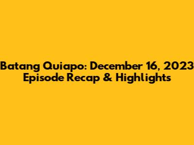 Batang Quiapo: December 16, 2023 Episode Recap & Highlights