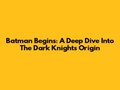 Batman Begins: A Deep Dive Into The Dark Knight's Origin