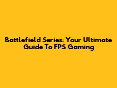 Battlefield Series: Your Ultimate Guide To FPS Gaming