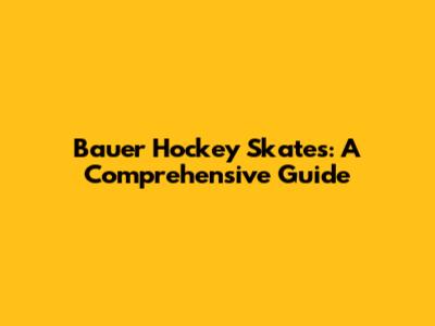 Bauer Hockey Skates: A Comprehensive Guide