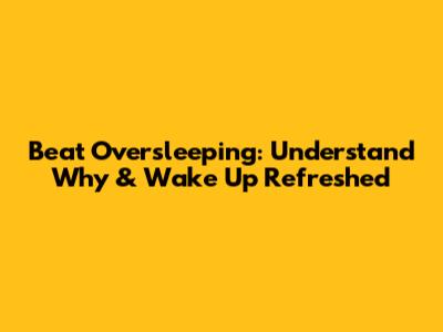 Beat Oversleeping: Understand Why & Wake Up Refreshed