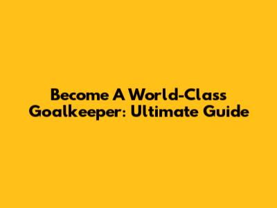 Become A World-Class Goalkeeper: Ultimate Guide