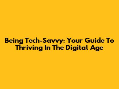 Being Tech-Savvy: Your Guide To Thriving In The Digital Age