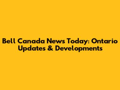 Bell Canada News Today: Ontario Updates & Developments