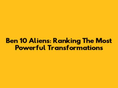 Ben 10 Aliens: Ranking The Most Powerful Transformations