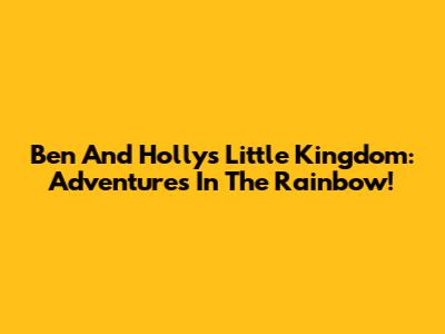 Ben And Holly's Little Kingdom: Adventures In The Rainbow!