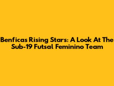 Benfica's Rising Stars: A Look At The Sub-19 Futsal Feminino Team