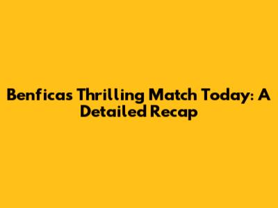Benfica's Thrilling Match Today: A Detailed Recap