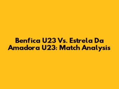 Benfica U23 Vs. Estrela Da Amadora U23: Match Analysis