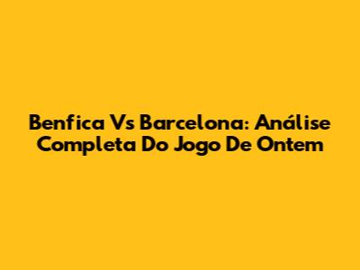 Benfica Vs Barcelona: Análise Completa Do Jogo De Ontem