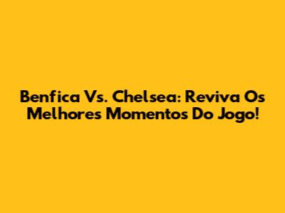 Benfica Vs. Chelsea: Reviva Os Melhores Momentos Do Jogo!