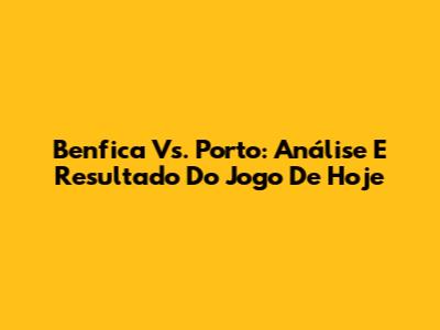 Benfica Vs. Porto: Análise E Resultado Do Jogo De Hoje