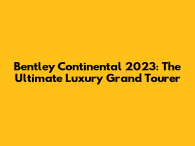 Bentley Continental 2023: The Ultimate Luxury Grand Tourer