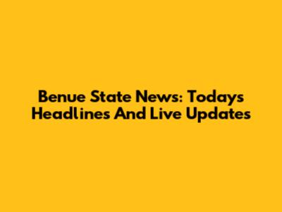 Benue State News: Today's Headlines And Live Updates