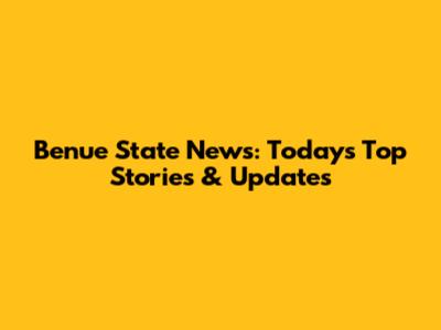 Benue State News: Today's Top Stories & Updates