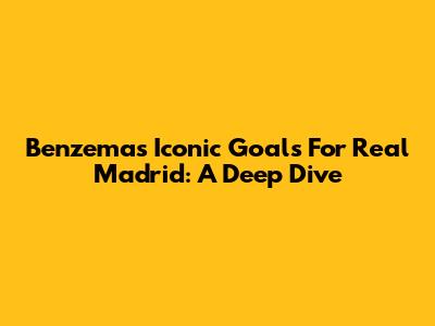 Benzema's Iconic Goals For Real Madrid: A Deep Dive
