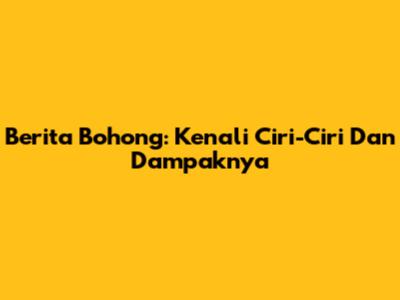 Berita Bohong: Kenali Ciri-Ciri Dan Dampaknya