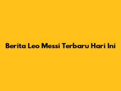 Berita Leo Messi Terbaru Hari Ini