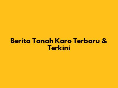 Berita Tanah Karo Terbaru & Terkini