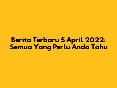 Berita Terbaru 5 April 2022: Semua Yang Perlu Anda Tahu