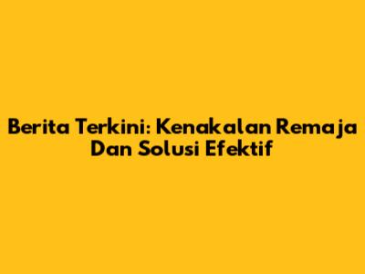 Berita Terkini: Kenakalan Remaja Dan Solusi Efektif