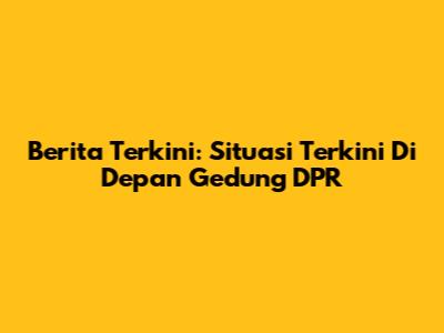 Berita Terkini: Situasi Terkini Di Depan Gedung DPR