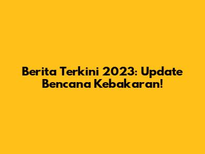 Berita Terkini 2023: Update Bencana Kebakaran!