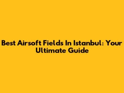 Best Airsoft Fields In Istanbul: Your Ultimate Guide