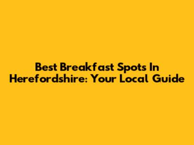 Best Breakfast Spots In Herefordshire: Your Local Guide