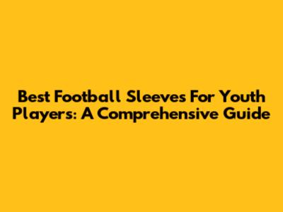 Best Football Sleeves For Youth Players: A Comprehensive Guide