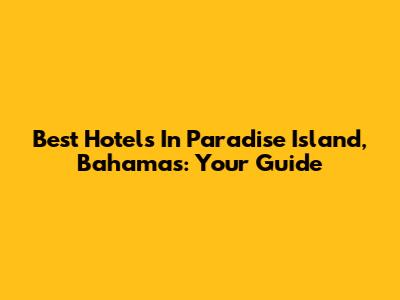 Best Hotels In Paradise Island, Bahamas: Your Guide
