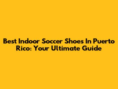 Best Indoor Soccer Shoes In Puerto Rico: Your Ultimate Guide