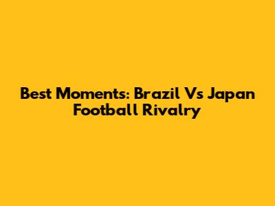 Best Moments: Brazil Vs Japan Football Rivalry