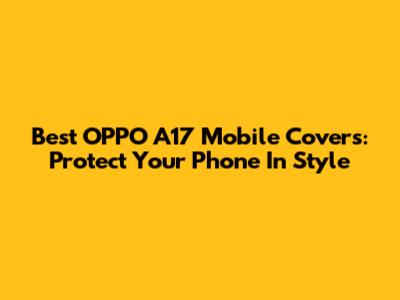 Best OPPO A17 Mobile Covers: Protect Your Phone In Style